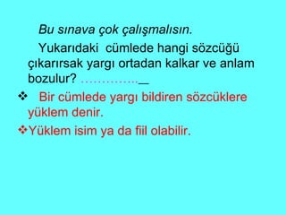 Bu sınava çok çalışmalısın. Yukarıdaki  cümlede hangi sözcüğü çıkarırsak yargı ortadan kalkar ve anlam bozulur?  …………..   Bir cümlede yargı bildiren sözcüklere yüklem denir. Yüklem isim ya da fiil olabilir. 