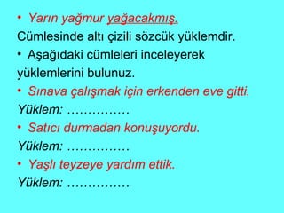 Yarın yağmur  yağacakmış. Cümlesinde altı çizili sözcük yüklemdir. Aşağıdaki cümleleri inceleyerek  yüklemlerini bulunuz. Sınava çalışmak için erkenden eve gitti. Yüklem: …………… Satıcı durmadan konuşuyordu. Yüklem: …………… Yaşlı teyzeye yardım ettik. Yüklem: …………… 
