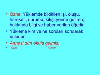 Özne:  Yüklemde bildirilen işi, oluşu, hareketi, durumu, kılışı yerine getiren; hakkında bilgi ve haber verilen öğedir. Yükleme kim ve ne soruları sorularak bulunur. Annesi  dün okula  gelmiş. Özne  Yüklem 