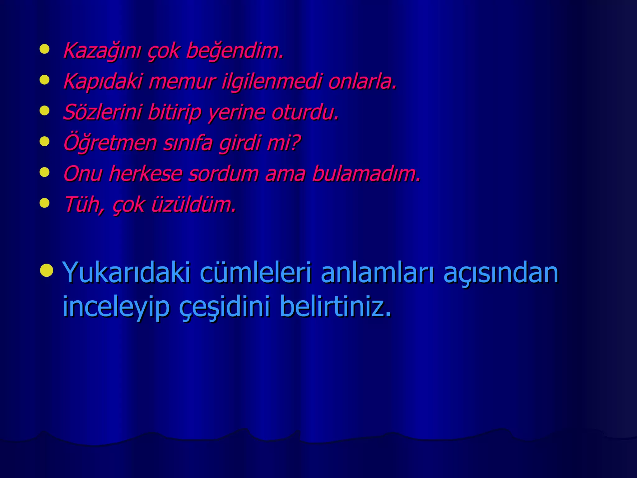 Kazağını çok beğendim. Kapıdaki memur ilgilenmedi onlarla. Sözlerini bitirip yerine oturdu. Öğretmen sınıfa girdi mi? Onu herkese sordum ama bulamadım. Tüh, çok üzüldüm. Yukarıdaki cümleleri anlamları açısından inceleyip çeşidini belirtiniz. 