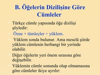 B. Ö ğelerin  D izilişine  G öre  C ümleler   Türkçe cümle yapısında öğe dizilişi şöyledir:   Özne + tümleçler + yüklem.   Yüklem sonda bulunur. Ama meselâ şiirde yüklem cümlenin herhangi bir yerinde olabilir. Diğer öğelerin yeri önem sırasına göre değişebilir. Yüklemin cümle sonunda olup olmamasına göre cümleler ikiye ayrılır: 