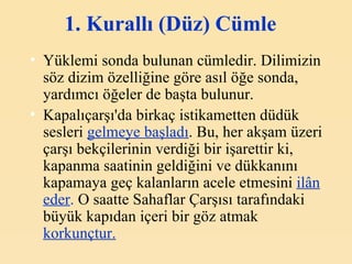 1. Kurallı (Düz) Cümle   Yüklemi sonda bulunan cümledir. Dilimizin söz dizim özelliğine göre asıl öğe sonda, yardımcı öğeler de başta bulunur.  Kapalıçarşı'da birkaç istikametten düdük sesleri  gelmeye başladı . Bu, her akşam üzeri çarşı bekçilerinin verdiği bir işarettir ki, kapanma saatinin geldiğini ve dükkanını kapamaya geç kalanların acele etmesini  ilân eder .  O saatte Sahaflar Çarşısı tarafındaki büyük kapıdan içeri bir göz atmak  korkunçtur.   