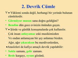 2. Devrik Cümle      Yüklemi sonda değil, herhangi bir yerinde bulunan cümlelerdir.   Görmüyor musun   sana doğru geldiğini? Bendim  dün gece evinizin önünden geçen.    Şiirde ve günlük konuşmalarda çok kullanılır.   Çok insan  anlayamaz  eski musikimizden Ve ondan anlamayan bir şey anlamaz bizden. Ağır, ağır  çıkacaksın  bu merdivenlerden,  Atasözleri de kafiye amaçlı devrik yapılabilir:   Sakla  samanı,  gelir   zamanı. Besle  kargayı,  oysun  gözünü. 
