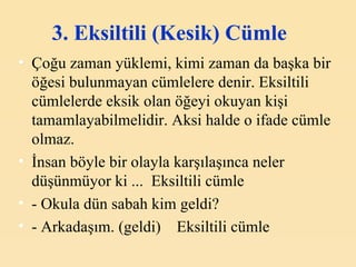 3. Eksiltili (Kesik) Cümle   Çoğu zaman yüklemi, kimi zaman da başka bir öğesi bulunmayan cümlelere denir. Eksiltili cümlelerde eksik olan öğeyi okuyan kişi tamamlayabilmelidir. Aksi halde o ifade cümle olmaz. İnsan böyle bir olayla karşılaşınca neler düşünmüyor ki ...  Eksiltili cümle - Okula dün sabah kim geldi? - Arkadaşım. (geldi)    Eksiltili cümle 