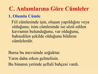 C. A nlamlarına Göre Cümleler   1.  Olumlu Cümle Fiil cümlesinde işin, oluşun yapıldığını veya olduğunu; isim cümlesinde ise sözü edilen kavramın bulunduğunu, var olduğunu, bahsedilen şekilde olduğunu bildiren cümlelerdir.   Bursa bu mevsimde soğuktur. Yarın daha erken gelmelisin. Bu binanın yerinde şeftali bahçesi vardı.   