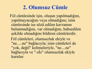 2. Olumsuz Cümle   Fiil cümlesinde işin, oluşun yapılmadığını, yapılmayacağını veya olmadığını; isim cümlesinde ise sözü edilen kavramın bulunmadığını, var olmadığını, bahsedilen şekilde olmadığını bildiren cümlelerdir. Fiil cümleleri, olumsuzluk ekiyle ve "ne.....ne" bağlacıyla; isim cümleleri de "yok, değil" kelimeleriyle, "ne....ne" bağlacıyla ve "-sİz" olumsuzluk ekiyle kurulur.   