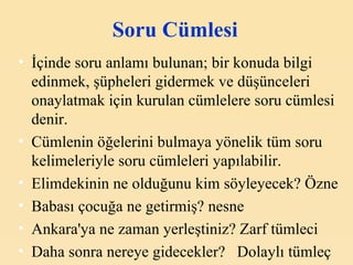 Soru Cümlesi İçinde soru anlamı bulunan; bir konuda bilgi edinmek, şüpheleri gidermek ve düşünceleri onaylatmak için kurulan cümlelere soru cümlesi denir. Cümlenin öğelerini bulmaya yönelik tüm soru kelimeleriyle soru cümleleri yapılabilir. Elimdekinin ne olduğunu kim söyleyecek? Özne Babası çocuğa ne getirmiş? nesne Ankara'ya ne zaman yerleştiniz? Zarf tümleci Daha sonra nereye gidecekler?  Dolaylı tümleç 