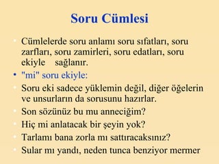 Soru Cümlesi Cümlelerde soru anlamı soru sıfatları, soru zarfları, soru zamirleri, soru edatları, soru ekiyle  sağlanır. "m i " soru ekiyle: Soru eki sadece yüklemin değil, diğer öğelerin ve unsurların da sorusunu hazırlar. Son sözünüz bu mu anneciğim? Hiç mi anlatacak bir şeyin yok? Tarlamı bana zorla mı sattıracaksınız? Sular mı yandı, neden tunca benziyor mermer   
