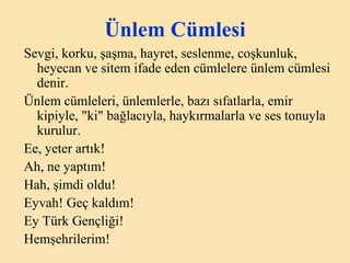 Ünlem Cümlesi Sevgi, korku, şaşma, hayret, seslenme, coşkunluk, heyecan ve sitem ifade eden cümlelere ünlem cümlesi denir. Ünlem cümleleri, ünlemlerle, bazı sıfatlarla, emir kipiyle, "ki" bağlacıyla, haykırmalarla ve ses tonuyla kurulur. Ee, yeter artık! Ah, ne yaptım! Hah, şimdi oldu! Eyvah! Geç kaldım! Ey Türk Gençliği! Hemşehrilerim! 