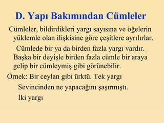D. Y apı  B akımından  C ümleler   Cümleler, bildirdikleri yargı sayısına ve öğelerin yüklemle olan ilişkisine göre çeşitlere ayrılırlar.  Cümlede bir ya da birden fazla yargı vardır. Başka bir deyişle birden fazla cümle bir araya gelip bir cümleymiş gibi görünebilir . Örnek:  Bir ceylan gibi ürktü. Tek yargı Sevincinden ne yapacağını şaşırmıştı.  İki yargı   