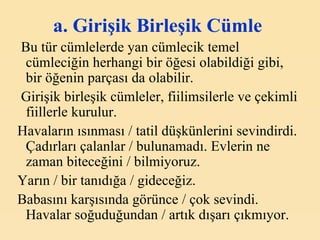 a. Girişik Birleşik Cümle   Bu tür cümlelerde yan cümlecik temel cümleciğin herhangi bir öğesi olabildiği gibi,  bir öğenin parçası da olabilir. Girişik birleşik cümleler, fiilimsilerle ve çekimli fiillerle kurulur. Havaların ısınması / tatil düşkünlerini sevindirdi. Çadırları çalanlar / bulunamadı. Evlerin ne zaman biteceğini / bilmiyoruz.  Yarın / bir tanıdığa / gideceğiz.  Babasını karşısında görünce / çok sevindi. Havalar soğuduğundan / artık dışarı çıkmıyor. 