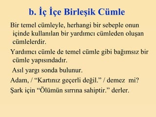 b. İç İçe Birleşik Cümle   Bir temel cümleyle, herhangi bir sebeple onun içinde kullanılan bir yardımcı cümleden oluşan cümlelerdir. Yardımcı cümle de temel cümle gibi bağımsız bir cümle yapısındadır. Asıl yargı sonda bulunur. Adam, / “Kartınız geçerli değil.” / demez  mi? Şark için “Ölümün sırrına sahiptir.” derler. 