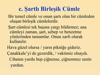 c. Şartlı Birleşik Cümle   Bir temel cümle ve onun şartı olan bir cümleden oluşan birleşik cümlelerdir. Şart cümlesi tek başına yargı bildirmez; ana cümleyi zaman, şart, sebep ve benzetme yönlerinden tamamlar. Onun zarfı olarak kullanılır. Hava güzel olursa / yarın pikniğe gideriz. Çanakkale’yi de gezerdik, / vaktimiz olsaydı. Cihanın yurdu hep çiğnense, çiğnenmez senin yurdun . 