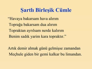 Şartlı Birleşik Cümle “ Havaya bakarsam hava alırım Toprağa bakarsam dua alırım Topraktan ayrılsam nerde kalırım Benim sadık yarim kara topraktır.” Artık demir almak günü gelmişse zamandan Meçhule giden bir gemi kalkar bu limandan. 