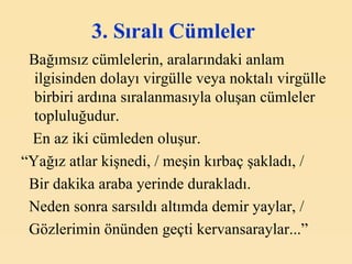 3. Sıralı Cümleler   Bağımsız cümlelerin, aralarındaki anlam ilgisinden dolayı virgülle veya noktalı virgülle birbiri ardına sıralanmasıyla oluşan cümleler topluluğudur. En az iki cümleden oluşur. “ Yağız atlar kişnedi, / meşin kırbaç şakladı, / Bir dakika araba yerinde durakladı. Neden sonra sarsıldı altımda demir yaylar, / Gözlerimin önünden geçti kervansaraylar...” 