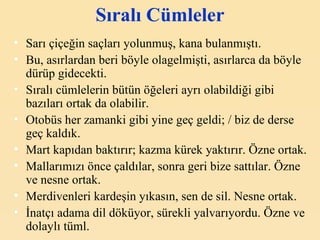 Sıralı Cümleler Sarı çiçeğin saçları yolunmuş, kana bulanmıştı. Bu, asırlardan beri böyle olagelmişti, asırlarca da böyle dürüp gidecekti. Sıralı cümlelerin bütün öğeleri ayrı olabildiği gibi bazıları ortak da olabilir. Otobüs her zamanki gibi yine geç geldi; / biz de derse geç kaldık. Mart kapıdan baktırır; kazma kürek yaktırır. Özne ortak. Mallarımızı önce çaldılar, sonra geri bize sattılar. Özne ve nesne ortak. Merdivenleri kardeşin yıkasın, sen de sil. Nesne ortak. İnatçı adama dil döküyor, sürekli yalvarıyordu. Özne ve dolaylı tüml. 