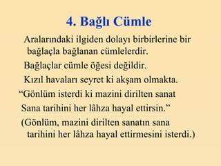4. Bağlı Cümle   Aralarındaki ilgiden dolayı birbirlerine bir bağlaçla bağlanan cümlelerdir. Bağlaçlar cümle öğesi değildir. Kızıl havaları seyret ki akşam olmakta. “ Gönlüm isterdi ki mazini dirilten sanat Sana tarihini her lâhza hayal ettirsin.” (Gönlüm, mazini dirilten sanatın sana  tarihini her lâhza hayal ettirmesini isterdi.) 