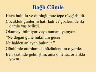 Bağlı Cümle Hava bulutlu ve durduğumuz tepe rüzgârlı idi. Çocukluk günlerini hatırladı ve gözlerinde iki damla yaş belirdi. Okumayı bilmiyor veya numara yapıyor. “ Ne doğan güne hükm ü m geçer Ne hâlden anlayan bulunur.” Gönlümle oturdum da hüzünlendim o yerde. Ben saatinde gelmiştim, ama o henüz ortalıkta yoktu. 