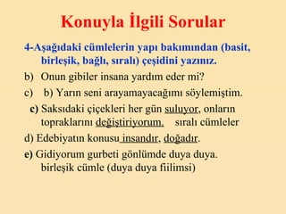 Konuyla İlgili Sorular 4-Aşağıdaki cümlelerin yapı bakımından (basit, birleşik, bağlı, sıralı) çeşidini yazınız. Onun gibiler insana yardım eder mi?    b) Yarın seni arayamayacağımı söylemiştim.     c)  Saksıdaki çiçekleri her gün  suluyor , onların topraklarını  değiştiriyorum.     sıralı cümleler d) Edebiyatın konusu  insandır ,  doğadır .  e)  Gidiyorum gurbeti gönlümde duya duya.    birleşik cümle (duya duya fiilimsi)   