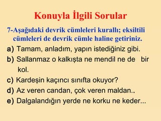 Konuyla İlgili Sorular 7-Aşağıdaki devrik cümleleri kurallı; eksiltili cümleleri de devrik cümle haline getiriniz.   a)  Tamam, anladım, yapın istediğiniz gibi. b)  Sallanmaz o kalkışta ne mendil ne de  bir kol. c)  Kardeşin kaçıncı sınıfta okuyor?  d)  Az veren candan, çok veren maldan. .   e)  Dalgalandığın yerde ne korku ne keder... 