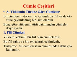 C ümle  Ç eşitleri A. Y üklemin  T ürüne  G öre  C ümleler Bir cümlenin yüklemi ya çekimli bir fiil ya da ek-fiille çekimlenmiş bir isim olabilir. Buna göre yüklemin türü bakımından cümleler ikiye ayrılır: 1. Fiil Cümlesi   Yüklemi çekimli bir fiil olan cümlelerdir. Bu fiil şahıs ve kip eki alarak çekimlenir. Türkçe'de  fiil cümlesi isim cümlesinden daha çok kullanılır. 