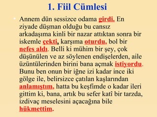 1. Fiil Cümlesi   Annem dün sessizce odama  girdi.  En ziyade düşman olduğu bu cansız arkadaşıma kinli bir nazar attıktan sonra bir iskemle   çekti ,  karşıma  oturdu ,  bol bir  nefes aldı .  Belli ki mühim bir şey, çok düşünülen ve az söylenen endişelerden, aile üzüntülerinden birini bana açmak   istiyordu .  Bunu ben onun bir iğne izi kadar ince iki gölge ile, belirsizce çatılan kaşlarından  anlamıştım ,  hatta bu keşfimde o kadar ileri gittim ki, bana, artık bu sefer katî bir tarzda, izdivaç meselesini açacağına bile  hükmettim .   