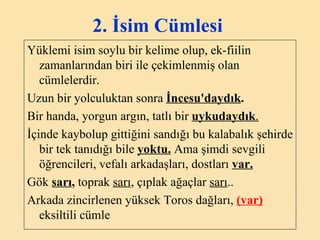 2. İsim Cümlesi   Yüklemi isim soylu bir kelime olup, ek-fiilin zamanlarından biri ile çekimlenmiş olan cümlelerdir. Uzun bir yolculuktan sonra  İncesu'daydık . Bir handa, yorgun argın, tatlı bir  uykudaydık . İçinde kaybolup gittiğini sandığı bu kalabalık şehirde bir tek tanıdığı bile  yoktu.  Ama şimdi sevgili öğrencileri, vefalı arkadaşları, dostları  var. Gök  sarı ,  toprak  sarı , çıplak ağaçlar  sarı .. Arkada zincirlenen yüksek Toros dağları,  (var)   eksiltili cümle   