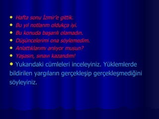 Hafta sonu İzmir’e gittik. Bu yıl notlarım oldukça iyi. Bu konuda başarılı olamadın. Düşüncelerimi ona söylemedim. Anlattıklarımı anlıyor musun? Yaşasın, sınavı kazandım! Yukarıdaki cümleleri inceleyiniz. Yüklemlerde  bildirilen yargıların gerçekleşip gerçekleşmediğini  söyleyiniz. 