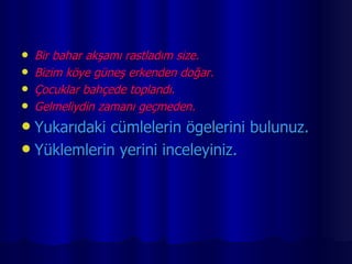 Bir bahar akşamı rastladım size. Bizim köye güneş erkenden doğar. Çocuklar bahçede toplandı. Gelmeliydin zamanı geçmeden. Yukarıdaki cümlelerin ögelerini bulunuz. Yüklemlerin yerini inceleyiniz. 