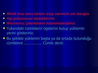 Bilirdik biraz sonra karların eriyip eserimizin yok olacağını. Hep gülüyorsunuz söylediklerime. Biliyorsunuz, çalışmazsanız kazanamayacağınızı. Yukarıdaki cümlelerin ögelerini bulup yüklemin yerini gösteriniz. Bu şekilde yüklemin başta ya da ortada bulunduğu cümlelere …………….. Cümle denir. 
