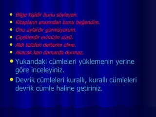 Bilge kişidir bunu söyleyen. Kitapların arasından bunu beğendim. Onu aylardır görmüyorum. Çiçeklerdir evimizin süsü. Aldı telefon defterini eline. Akacak kan damarda durmaz. Yukarıdaki cümleleri yüklemenin yerine göre inceleyiniz. Devrik cümleleri kurallı, kurallı cümleleri devrik cümle haline getiriniz. 