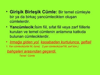 Girişik Birleşik Cümle:   Bir temel cümleyle bir ya da birkaç yancümlecikten oluşan cümlelerdir. Yancümlecik: İsim fiil, sıfat fiil veya zarf fiillerle kurulan ve temel cümlenin anlamına katkıda bulunan cümleciklerdir. Irmağa giden yol ,  kasabadan kurtulunca,   şeftali 1. Yan cümlecik(sıfat fiil, özne)  2.yan cümlecik(zarf fiil, zarf tüm.) bahçeleri arasından geçerdi. Temel  Cümle 