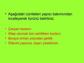 Aşağıdaki cümleleri yapısı bakımından inceleyerek türünü belirtiniz. Çalışan kazanır. Kitap okumak bizi cahillikten kurtarır. Buraya orman yolundan geldik. Ödevini yapınca, dışarı çıkabilirsin. 