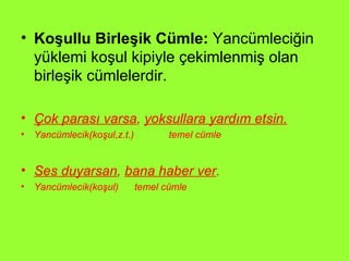 Koşullu Birleşik Cümle:  Yancümleciğin yüklemi koşul kipiyle çekimlenmiş olan birleşik cümlelerdir.  Çok parası varsa ,  yoksullara yardım etsin. Yancümlecik(koşul,z.t.)  temel cümle Ses duyarsan ,  bana haber ver .   Yancümlecik(koşul)  temel cümle 