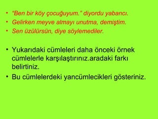“ Ben bir köy çocuğuyum.” diyordu yabancı. Gelirken meyve almayı unutma, demiştim. Sen üzülürsün, diye söylemediler. Yukarıdaki cümleleri daha önceki örnek cümlelerle karşılaştırınız.aradaki farkı belirtiniz.  Bu cümlelerdeki yancümlecikleri gösteriniz. 