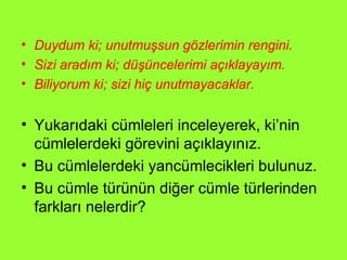 Duydum ki; unutmuşsun gözlerimin rengini. Sizi aradım ki; düşüncelerimi açıklayayım. Biliyorum ki; sizi hiç unutmayacaklar. Yukarıdaki cümleleri inceleyerek, ki’nin cümlelerdeki görevini açıklayınız. Bu cümlelerdeki yancümlecikleri bulunuz. Bu cümle türünün diğer cümle türlerinden farkları nelerdir? 