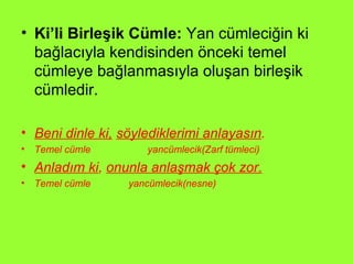 Ki’li Birleşik Cümle:  Yan cümleciğin ki bağlacıyla kendisinden önceki temel cümleye bağlanmasıyla oluşan birleşik cümledir.  Beni dinle ki,   söylediklerimi anlayasın . Temel cümle  yancümlecik(Zarf tümleci) Anladım ki ,  onunla anlaşmak çok zor. Temel cümle  yancümlecik(nesne) 