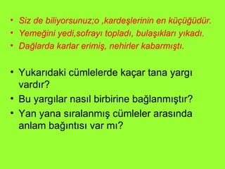 Siz de biliyorsunuz;o ,kardeşlerinin en küçüğüdür. Yemeğini yedi,sofrayı topladı, bulaşıkları yıkadı. Dağlarda karlar erimiş, nehirler kabarmıştı. Yukarıdaki cümlelerde kaçar tana yargı vardır? Bu yargılar nasıl birbirine bağlanmıştır? Yan yana sıralanmış cümleler arasında anlam bağıntısı var mı? 