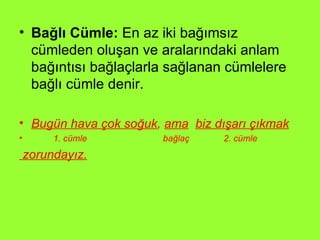 Bağlı Cümle:  En az iki bağımsız cümleden oluşan ve aralarındaki anlam bağıntısı bağlaçlarla sağlanan cümlelere bağlı cümle denir. Bugün hava çok soğuk ,  ama   biz dışarı çıkmak 1. cümle  bağlaç  2. cümle zorundayız. 