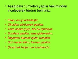 Aşağıdaki cümleleri yapısı bakımından inceleyerek türünü belirtiniz. Kitap, en iyi arkadaştır. Okuldan yürüyerek geldim. Taze sebze yiyip, bol su içmeliyiz. Buralara geldim, ama gidemedim. İlaçlarımı düzenli içtim, iyileştim. Sizi merak ettim, hemen geldim. Çalışmak başarının anahtarıdır.  