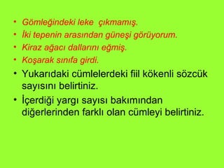 Gömleğindeki leke  çıkmamış. İki tepenin arasından güneşi görüyorum. Kiraz ağacı dallarını eğmiş. Koşarak sınıfa girdi. Yukarıdaki cümlelerdeki fiil kökenli sözcük sayısını belirtiniz. İçerdiği yargı sayısı bakımından diğerlerinden farklı olan cümleyi belirtiniz. 
