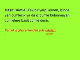 Basit Cümle:  Tek bir yargı içeren, içinde yan cümlecik ya da iç cümle bulunmayan  cümlelere basit cümle denir. Pamuk işçileri erkenden yola  çıktılar.  yüklem 