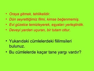 Oraya gitmek, tehlikelidir. Dün seyrettiğimiz filmi, kimse beğenmemiş. Evi güzelce temizleyerek, eşyaları yerleştirdik. Deveyi yardan uçuran, bir tutam ottur. Yukarıdaki cümlelerdeki fiilimsileri bulunuz. Bu cümlelerde kaçar tane yargı vardır?  