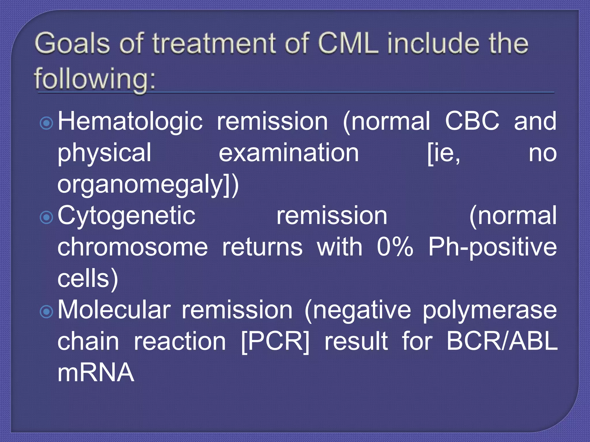 Hematologic remission (normal CBC and
physical examination [ie, no
organomegaly])
Cytogenetic remission (normal
chromosome returns with 0% Ph-positive
cells)
Molecular remission (negative polymerase
chain reaction [PCR] result for BCR/ABL
mRNA
 