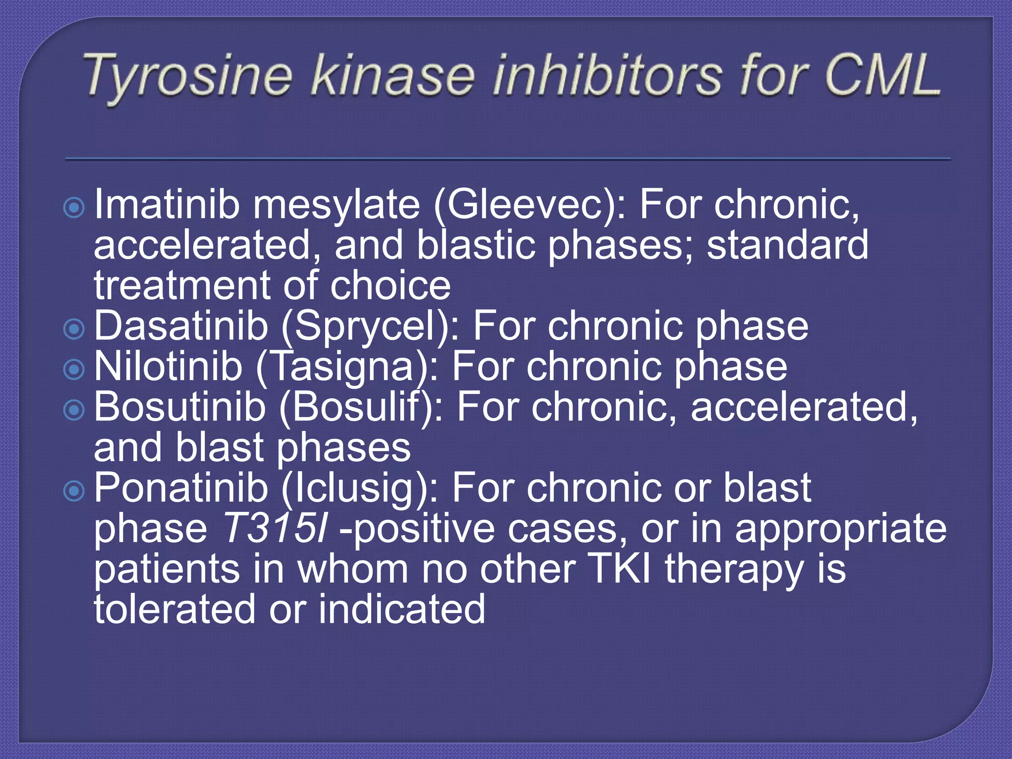  Imatinib mesylate (Gleevec): For chronic,
accelerated, and blastic phases; standard
treatment of choice
 Dasatinib (Sprycel): For chronic phase
 Nilotinib (Tasigna): For chronic phase
 Bosutinib (Bosulif): For chronic, accelerated,
and blast phases
 Ponatinib (Iclusig): For chronic or blast
phase T315I -positive cases, or in appropriate
patients in whom no other TKI therapy is
tolerated or indicated
 