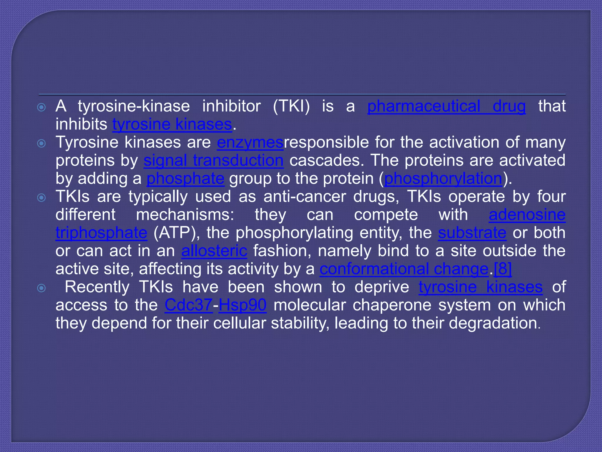  A tyrosine-kinase inhibitor (TKI) is a pharmaceutical drug that
inhibits tyrosine kinases.
 Tyrosine kinases are enzymesresponsible for the activation of many
proteins by signal transduction cascades. The proteins are activated
by adding a phosphate group to the protein (phosphorylation).
 TKIs are typically used as anti-cancer drugs, TKIs operate by four
different mechanisms: they can compete with adenosine
triphosphate (ATP), the phosphorylating entity, the substrate or both
or can act in an allosteric fashion, namely bind to a site outside the
active site, affecting its activity by a conformational change.[8]
 Recently TKIs have been shown to deprive tyrosine kinases of
access to the Cdc37-Hsp90 molecular chaperone system on which
they depend for their cellular stability, leading to their degradation.
 
