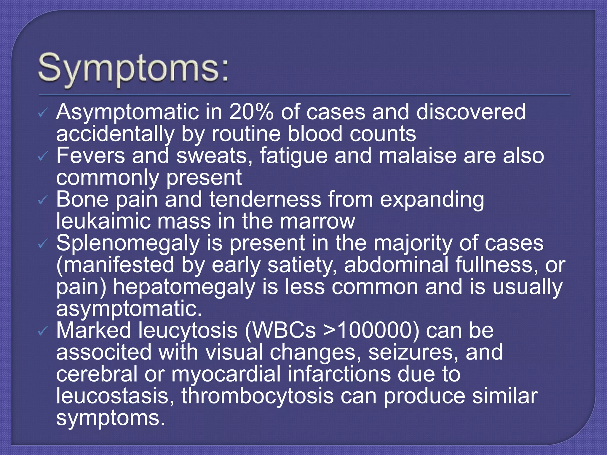  Asymptomatic in 20% of cases and discovered
accidentally by routine blood counts
 Fevers and sweats, fatigue and malaise are also
commonly present
 Bone pain and tenderness from expanding
leukaimic mass in the marrow
 Splenomegaly is present in the majority of cases
(manifested by early satiety, abdominal fullness, or
pain) hepatomegaly is less common and is usually
asymptomatic.
 Marked leucytosis (WBCs >100000) can be
associted with visual changes, seizures, and
cerebral or myocardial infarctions due to
leucostasis, thrombocytosis can produce similar
symptoms.
 