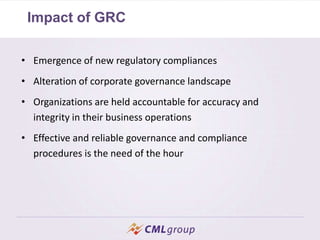 Impact of GRC
• Emergence of new regulatory compliances
• Alteration of corporate governance landscape
• Organizations are held accountable for accuracy and
integrity in their business operations
• Effective and reliable governance and compliance
procedures is the need of the hour
 