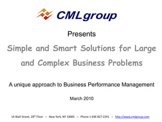 Presents

Simple and Smart Solutions for Large
       and Complex Business Problems

A unique approach to Business Performance Management

                                         March 2010


 14 Wall Street, 20th Floor – New York, NY 10005 – Phone 1 646 827-2291 – http://www.cmlgroup.com
 
