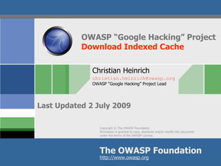 OWASP “Google Hacking” Project
           Download Indexed Cache

              Christian Heinrich
              christian.heinrich@owasp.org
              OWASP “Google Hacking” Project Lead




Last Updated 2 July 2009

                 Copyright © The OWASP Foundation
                 Permission is granted to copy, distribute and/or modify this document
                 under the terms of the OWASP License.




                 The OWASP Foundation
                 http://www.owasp.org
 